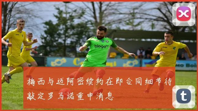梅西与迈阿密续约在即合同细节待敲定罗马诺重申消息