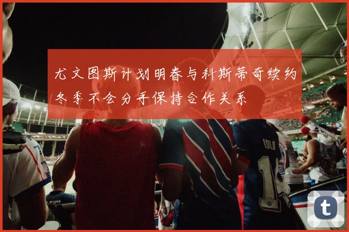 尤文图斯计划明春与科斯蒂奇续约冬季不会分手保持合作关系
