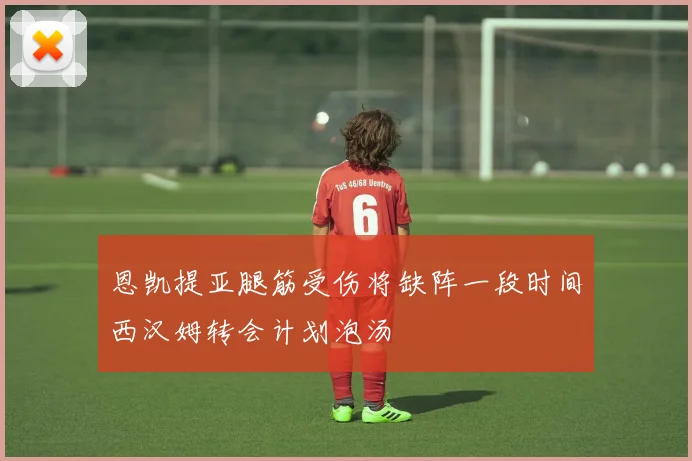 恩凯提亚腿筋受伤将缺阵一段时间西汉姆转会计划泡汤