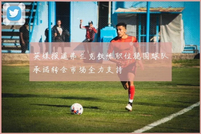 英媒报道弗兰克教练职位稳固球队承诺转会市场全力支持