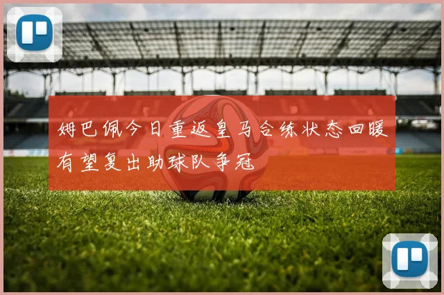 姆巴佩今日重返皇马合练状态回暖有望复出助球队争冠