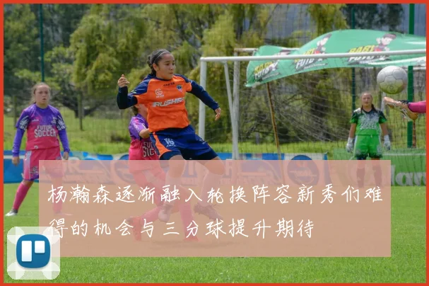杨瀚森逐渐融入轮换阵容新秀们难得的机会与三分球提升期待