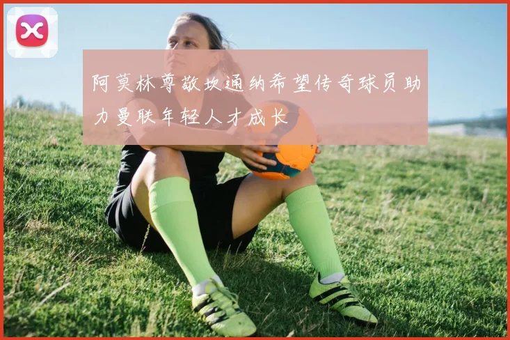 阿莫林尊敬坎通纳希望传奇球员助力曼联年轻人才成长