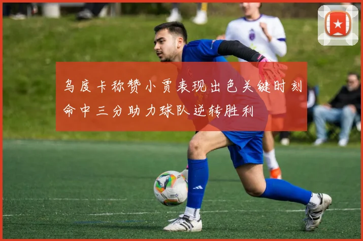 乌度卡称赞小贾表现出色关键时刻命中三分助力球队逆转胜利