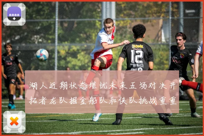 湖人近期状态堪忧未来五场对决开拓者龙队掘金船队和侠队挑战重重