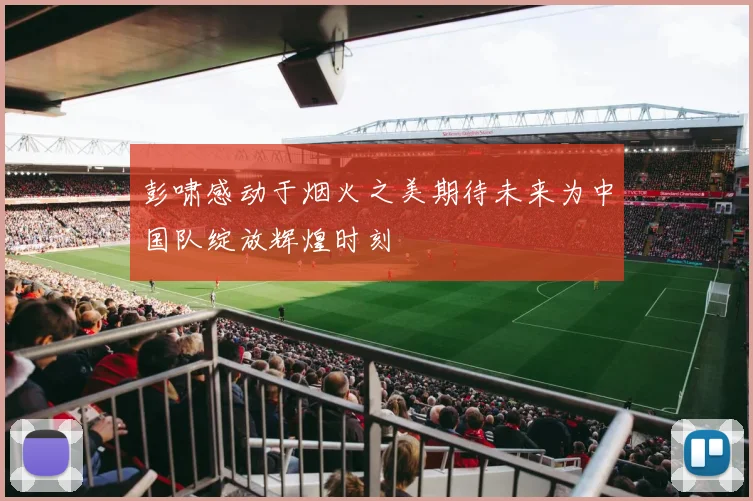 彭啸感动于烟火之美期待未来为中国队绽放辉煌时刻