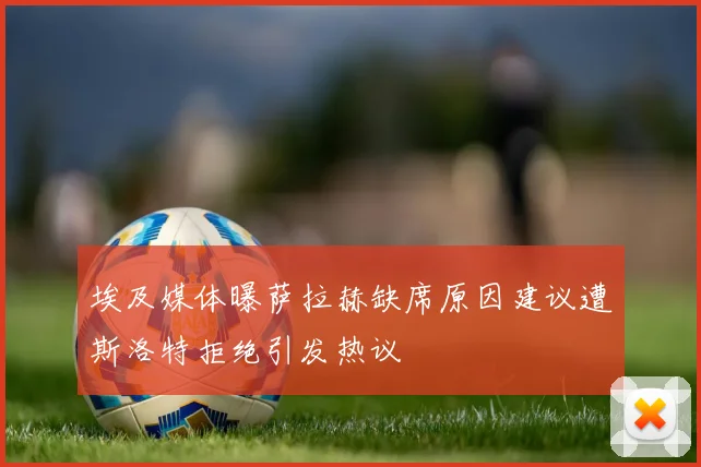埃及媒体曝萨拉赫缺席原因建议遭斯洛特拒绝引发热议