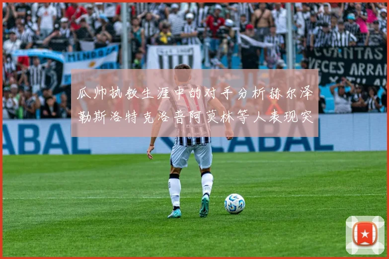 瓜帅执教生涯中的对手分析赫尔泽勒斯洛特克洛普阿莫林等人表现突出