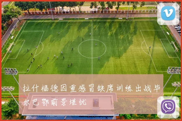 拉什福德因重感冒缺席训练出战毕尔巴鄂前景堪忧
