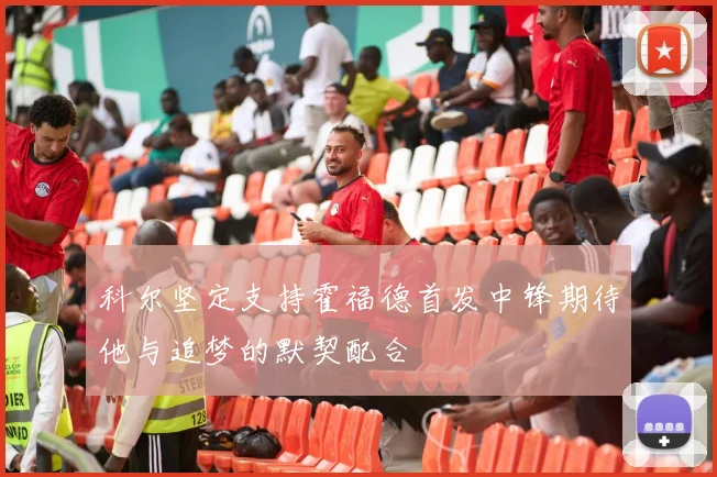 科尔坚定支持霍福德首发中锋期待他与追梦的默契配合