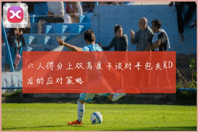 六人得分上双乌度卡谈对手包夹KD后的应对策略