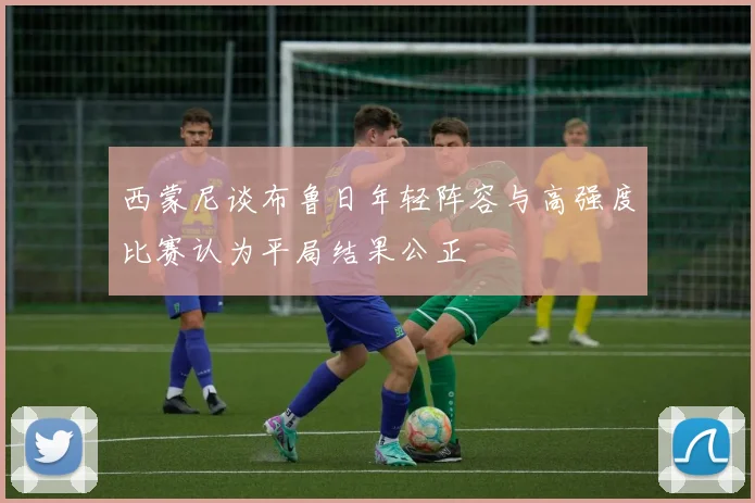 西蒙尼谈布鲁日年轻阵容与高强度比赛认为平局结果公正