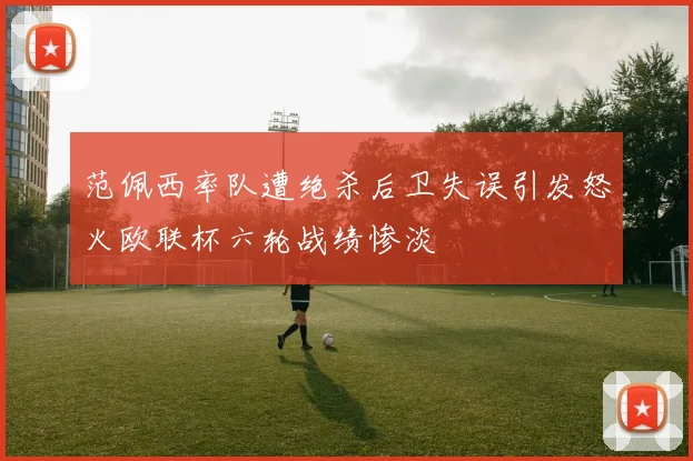 范佩西率队遭绝杀后卫失误引发怒火欧联杯六轮战绩惨淡
