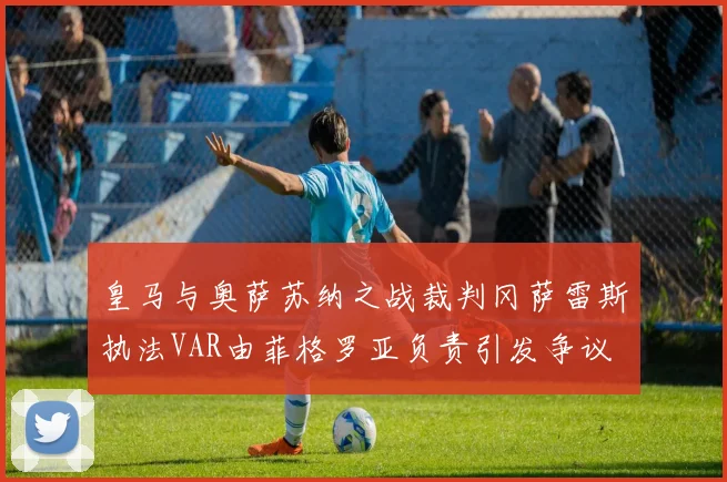 皇马与奥萨苏纳之战裁判冈萨雷斯执法VAR由菲格罗亚负责引发争议