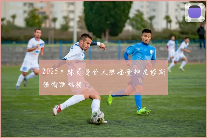 2025年球员身价大跌福登维尼修斯领衔跌幅榜