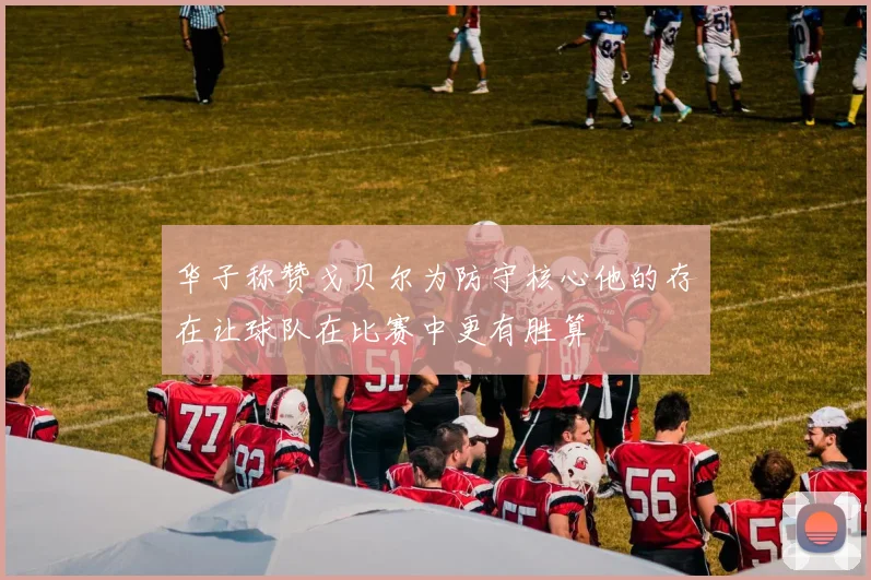 华子称赞戈贝尔为防守核心他的存在让球队在比赛中更有胜算