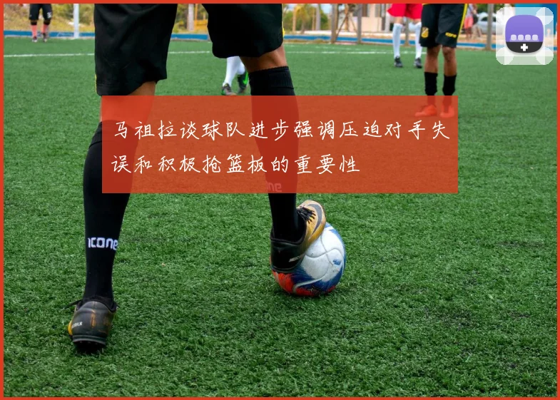 马祖拉谈球队进步强调压迫对手失误和积极抢篮板的重要性
