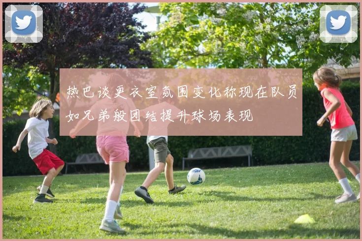 热巴谈更衣室氛围变化称现在队员如兄弟般团结提升球场表现