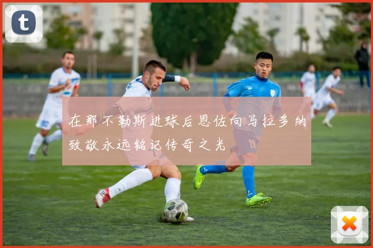 在那不勒斯进球后恩佐向马拉多纳致敬永远铭记传奇之光