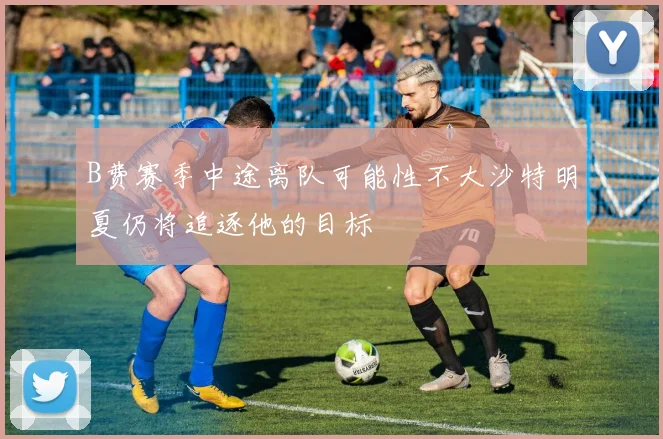 B费赛季中途离队可能性不大沙特明夏仍将追逐他的目标