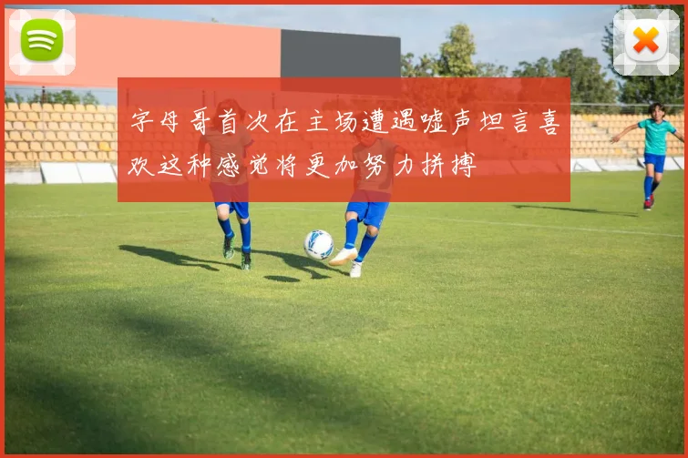 字母哥首次在主场遭遇嘘声坦言喜欢这种感觉将更加努力拼搏