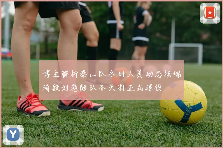 博主解析泰山队冬训人员动态杨瑞琦段刘愚随队齐天羽正式退役