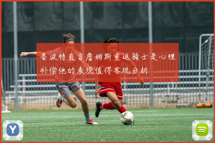 香波特直言詹姆斯重返骑士是心理补偿他的表现值得客观分析
