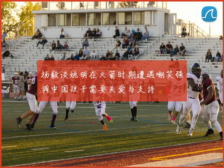 杨毅谈姚明在火箭时期遭遇嘲笑强调中国孩子需要关爱与支持