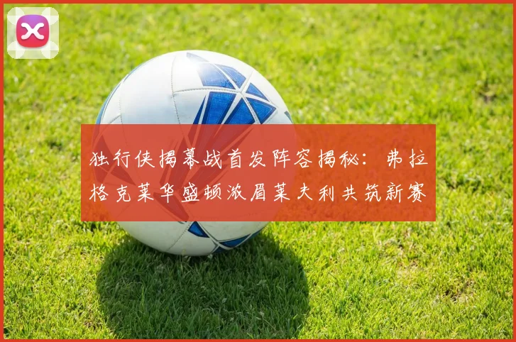独行侠揭幕战首发阵容揭秘：弗拉格克莱华盛顿浓眉莱夫利共筑新赛季希望