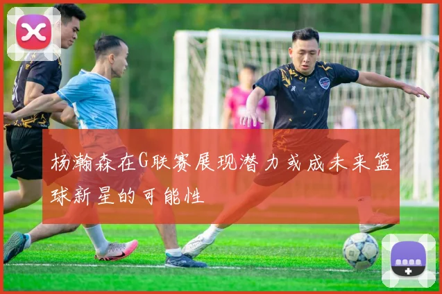 杨瀚森在G联赛展现潜力或成未来篮球新星的可能性