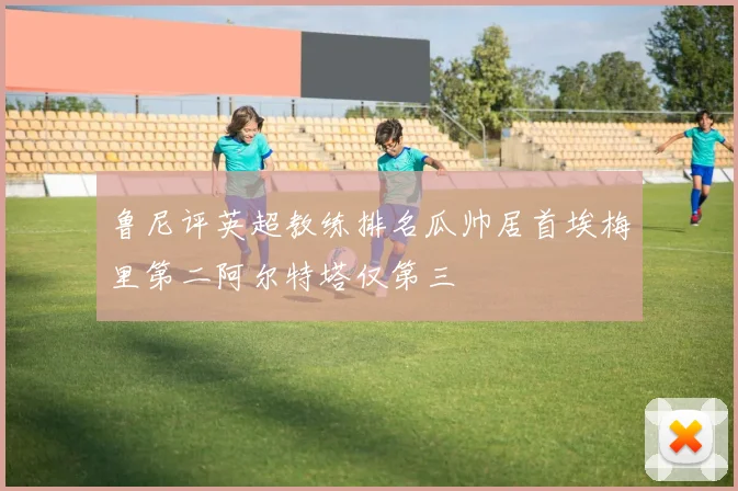 鲁尼评英超教练排名瓜帅居首埃梅里第二阿尔特塔仅第三
