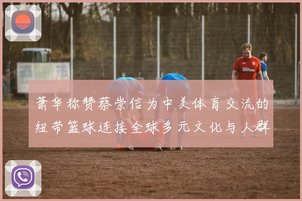 萧华称赞蔡崇信为中美体育交流的纽带篮球连接全球多元文化与人群