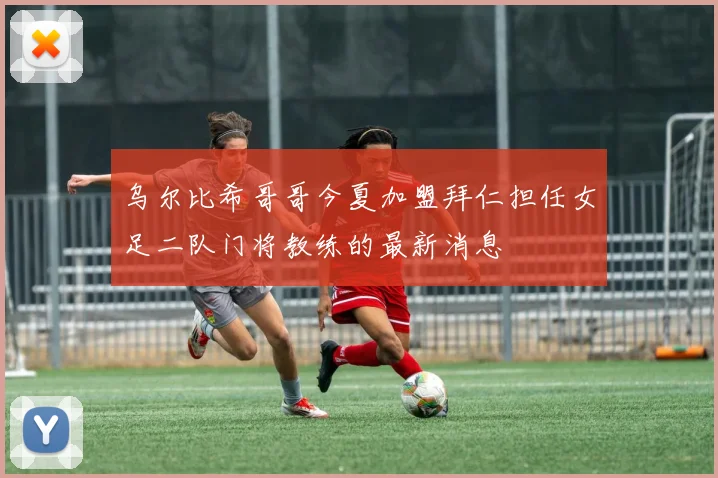 乌尔比希哥哥今夏加盟拜仁担任女足二队门将教练的最新消息