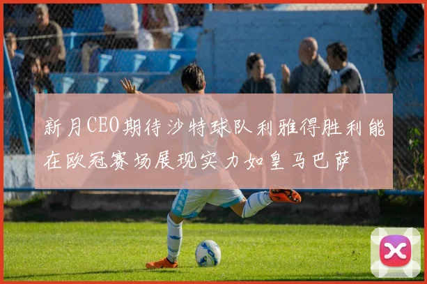 新月CEO期待沙特球队利雅得胜利能在欧冠赛场展现实力如皇马巴萨