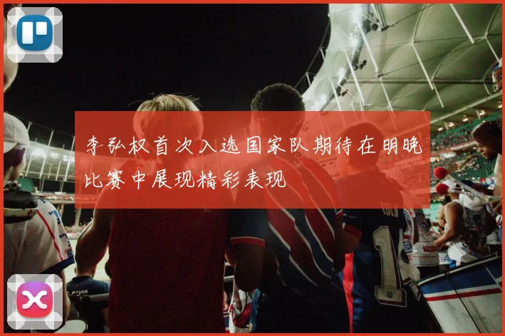 李弘权首次入选国家队期待在明晚比赛中展现精彩表现